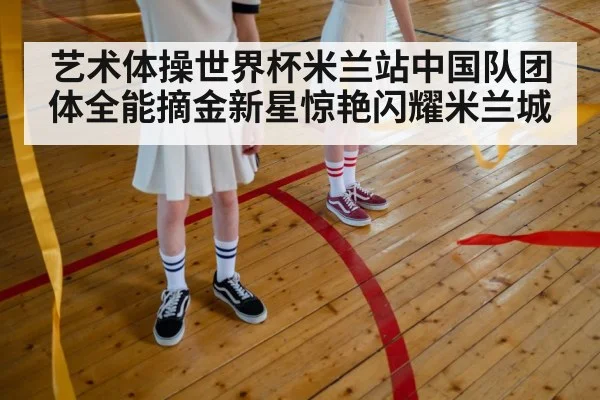 艺术体操世界杯米兰站中国队团体全能摘金新星惊艳闪耀米兰城