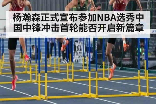 杨瀚森正式宣布参加NBA选秀中国中锋冲击首轮能否开启新篇章